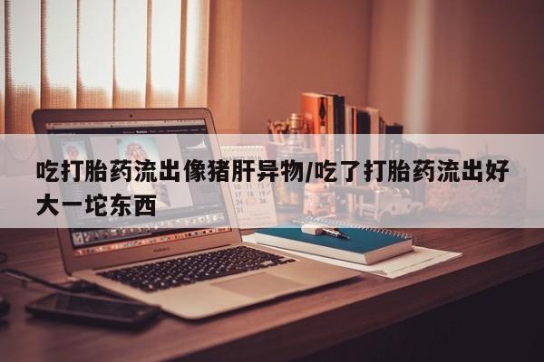 打胎药在线购买吃打胎药流出像猪肝异物/吃了打胎药流出好大一坨东西