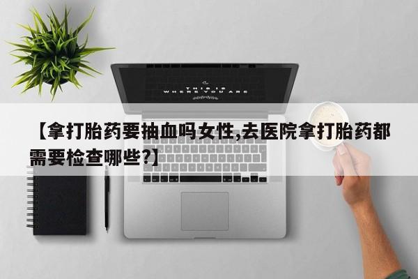 打胎药在线购买【拿打胎药要抽血吗女性,去医院拿打胎药都需要检查哪些?】