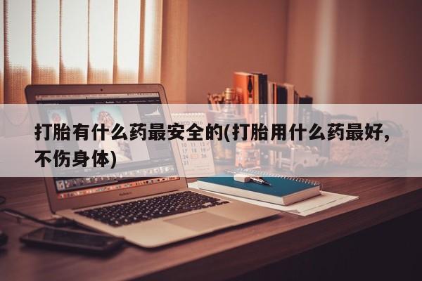打胎药在线购买打胎有什么药最安全的(打胎用什么药最好,不伤身体)