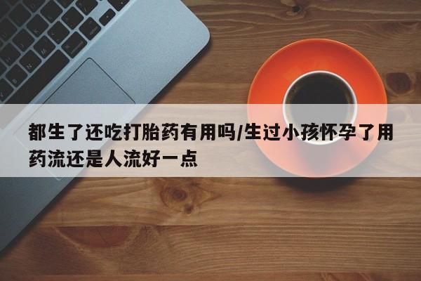 打胎药在线购买都生了还吃打胎药有用吗/生过小孩怀孕了用药流还是人流好一点