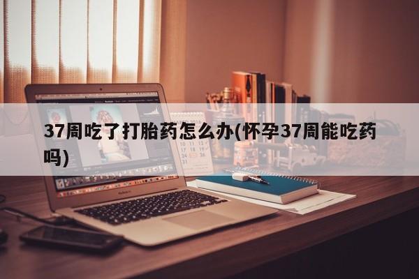 打胎药在线购买37周吃了打胎药怎么办(怀孕37周能吃药吗)