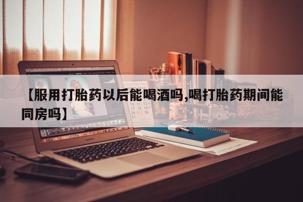 打胎药在线购买【服用打胎药以后能喝酒吗,喝打胎药期间能同房吗】