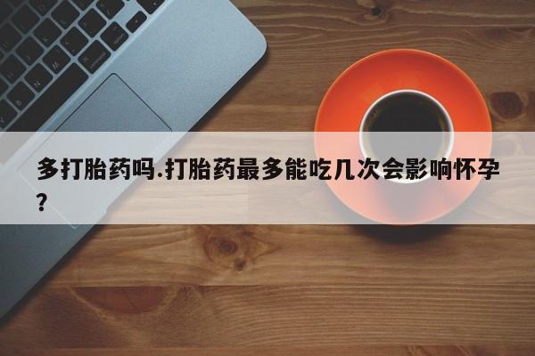 打胎药在线购买多打胎药吗.打胎药最多能吃几次会影响怀孕？