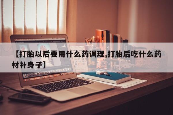 打胎药在线购买【打胎以后要用什么药调理,打胎后吃什么药材补身子】