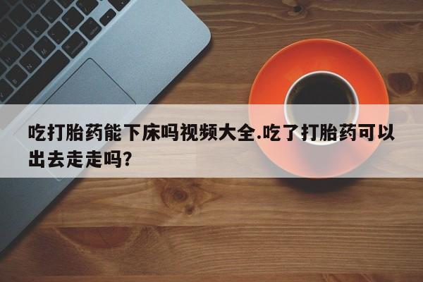 打胎药在线购买吃打胎药能下床吗视频大全.吃了打胎药可以出去走走吗？