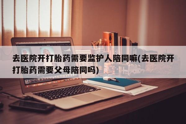 打胎药在线购买去医院开打胎药需要监护人陪同嘛(去医院开打胎药需要父母陪同吗)