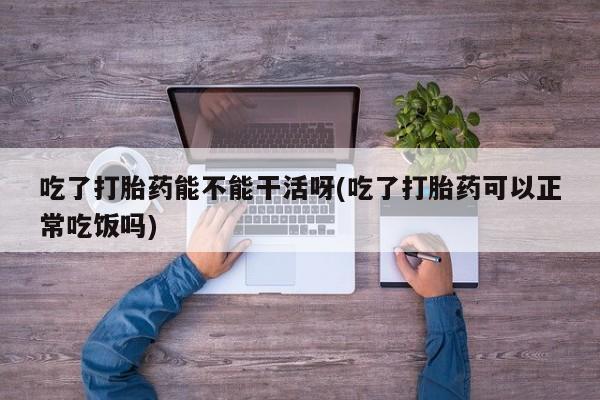 打胎药在线购买吃了打胎药能不能干活呀(吃了打胎药可以正常吃饭吗)