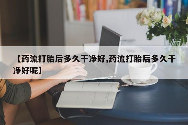 打胎药在线购买【药流打胎后多久干净好,药流打胎后多久干净好呢】
