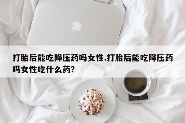 打胎药在线购买打胎后能吃降压药吗女性.打胎后能吃降压药吗女性吃什么药？