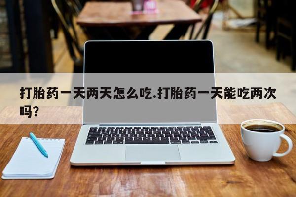 打胎药在线购买打胎药一天两天怎么吃.打胎药一天能吃两次吗？