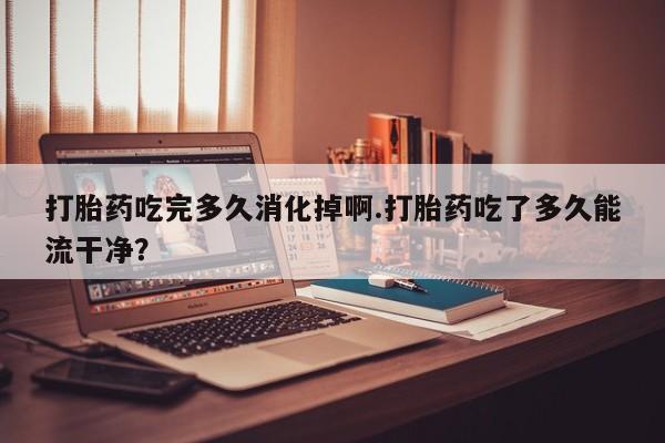 打胎药在线购买打胎药吃完多久消化掉啊.打胎药吃了多久能流干净？