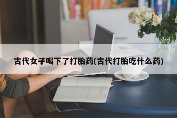 打胎药在线购买古代女子喝下了打胎药(古代打胎吃什么药)
