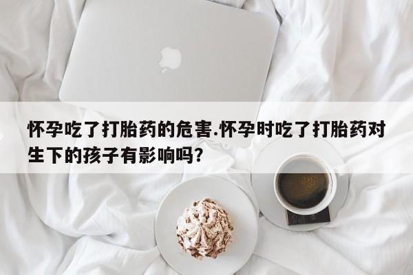 打胎药在线购买怀孕吃了打胎药的危害.怀孕时吃了打胎药对生下的孩子有影响吗？