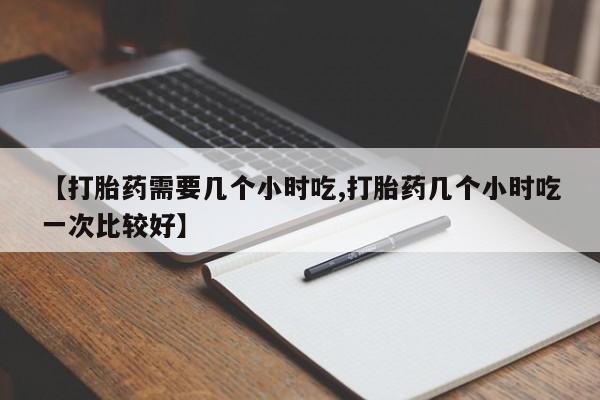 打胎药在线购买【打胎药需要几个小时吃,打胎药几个小时吃一次比较好】