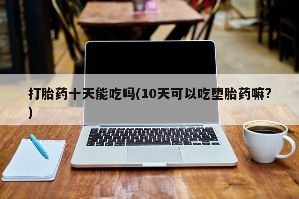 打胎药在线购买打胎药十天能吃吗(10天可以吃堕胎药嘛?)