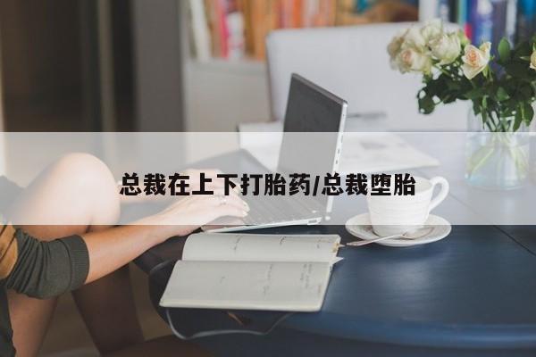 打胎药在线购买总裁在上下打胎药/总裁堕胎