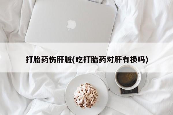打胎药在线购买打胎药伤肝脏(吃打胎药对肝有损吗)