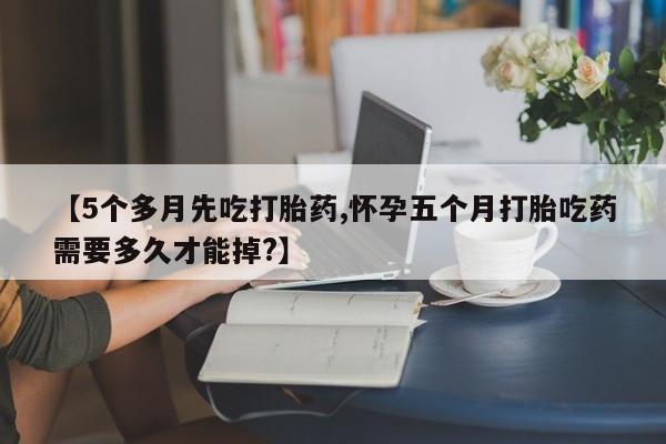打胎药在线购买【5个多月先吃打胎药,怀孕五个月打胎吃药需要多久才能掉?】