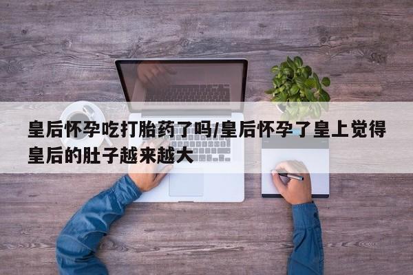 打胎药在线购买皇后怀孕吃打胎药了吗/皇后怀孕了皇上觉得皇后的肚子越来越大