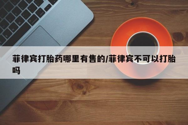 打胎药在线购买菲律宾打胎药哪里有售的/菲律宾不可以打胎吗