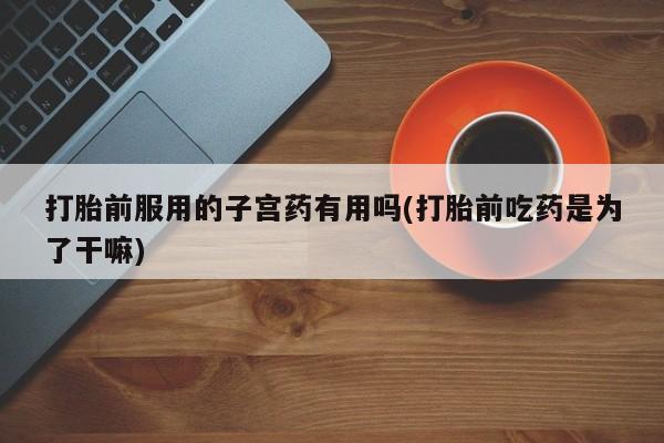 打胎药在线购买打胎前服用的子宫药有用吗(打胎前吃药是为了干嘛)
