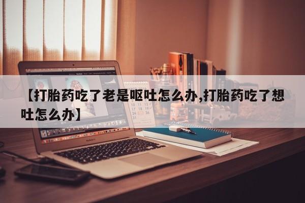 打胎药在线购买【打胎药吃了老是呕吐怎么办,打胎药吃了想吐怎么办】