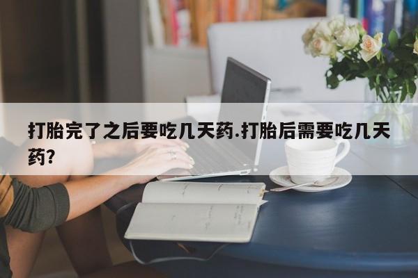 打胎药在线购买打胎完了之后要吃几天药.打胎后需要吃几天药？