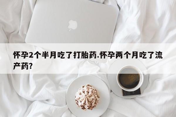 打胎药在线购买怀孕2个半月吃了打胎药.怀孕两个月吃了流产药？