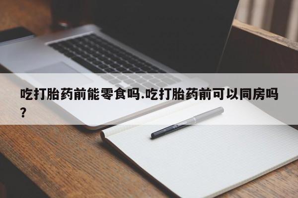 打胎药在线购买吃打胎药前能零食吗.吃打胎药前可以同房吗？