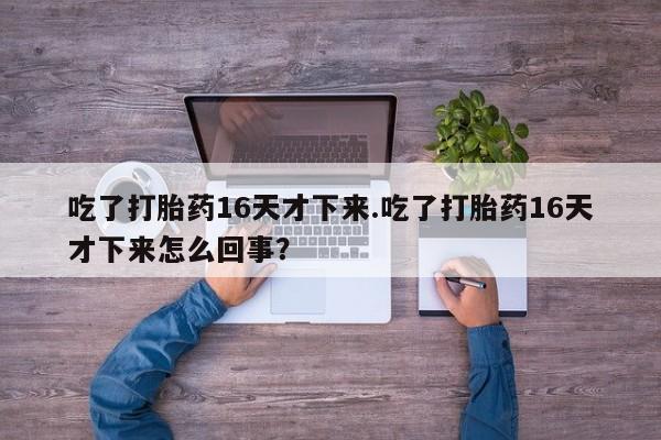 打胎药在线购买吃了打胎药16天才下来.吃了打胎药16天才下来怎么回事？