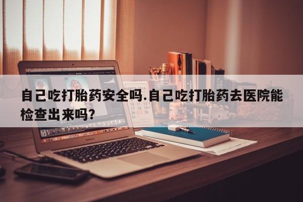 打胎药在线购买自己吃打胎药安全吗.自己吃打胎药去医院能检查出来吗？