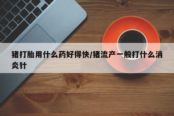 打胎药在线购买猪打胎用什么药好得快/猪流产一般打什么消炎针