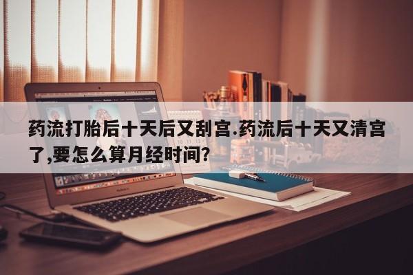 打胎药在线购买药流打胎后十天后又刮宫.药流后十天又清宫了,要怎么算月经时间？
