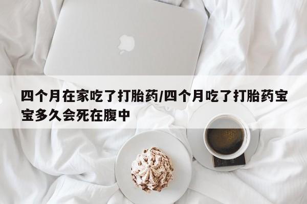 打胎药在线购买四个月在家吃了打胎药/四个月吃了打胎药宝宝多久会死在腹中