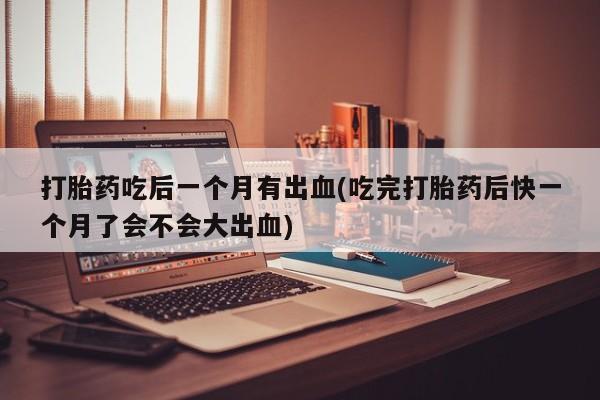 打胎药在线购买打胎药吃后一个月有出血(吃完打胎药后快一个月了会不会大出血)