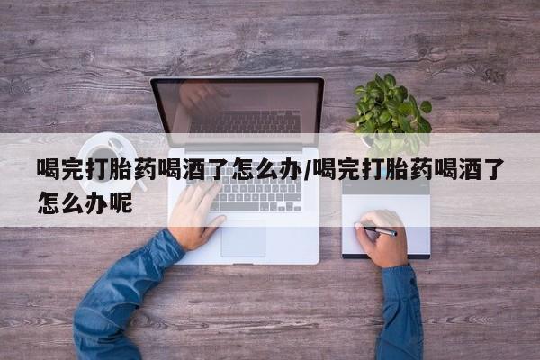 打胎药在线购买喝完打胎药喝酒了怎么办/喝完打胎药喝酒了怎么办呢