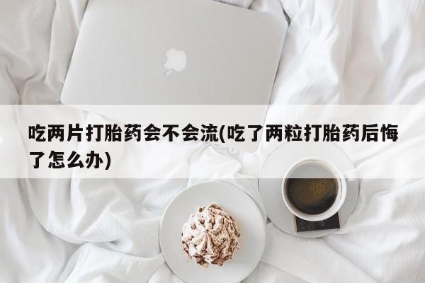 打胎药在线购买吃两片打胎药会不会流(吃了两粒打胎药后悔了怎么办)