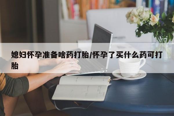 打胎药在线购买媳妇怀孕准备啥药打胎/怀孕了买什么药可打胎