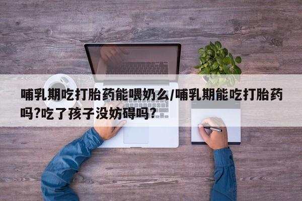 打胎药在线购买哺乳期吃打胎药能喂奶么/哺乳期能吃打胎药吗?吃了孩子没妨碍吗?