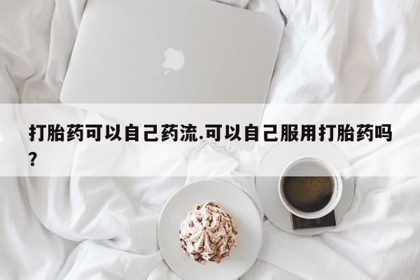 打胎药在线购买打胎药可以自己药流.可以自己服用打胎药吗？