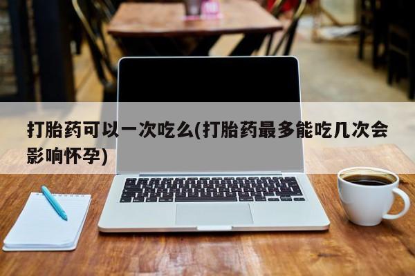 打胎药在线购买打胎药可以一次吃么(打胎药最多能吃几次会影响怀孕)