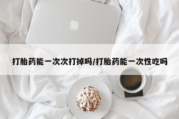 打胎药在线购买打胎药能一次次打掉吗/打胎药能一次性吃吗
