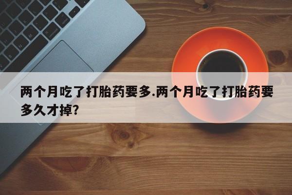 打胎药在线购买两个月吃了打胎药要多.两个月吃了打胎药要多久才掉？