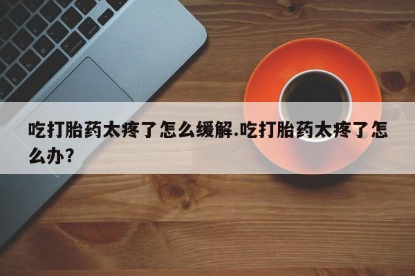 打胎药在线购买吃打胎药太疼了怎么缓解.吃打胎药太疼了怎么办？