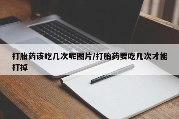 打胎药在线购买打胎药该吃几次呢图片/打胎药要吃几次才能打掉