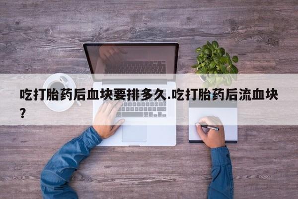 打胎药在线购买吃打胎药后血块要排多久.吃打胎药后流血块?