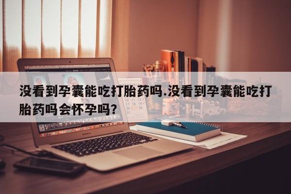 打胎药在线购买没看到孕囊能吃打胎药吗.没看到孕囊能吃打胎药吗会怀孕吗？