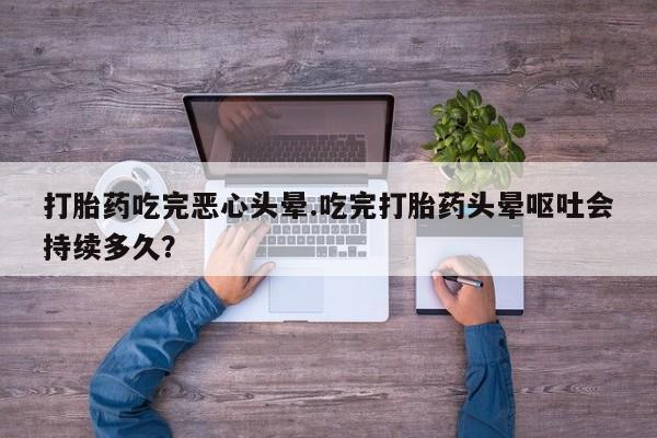 打胎药在线购买打胎药吃完恶心头晕.吃完打胎药头晕呕吐会持续多久？