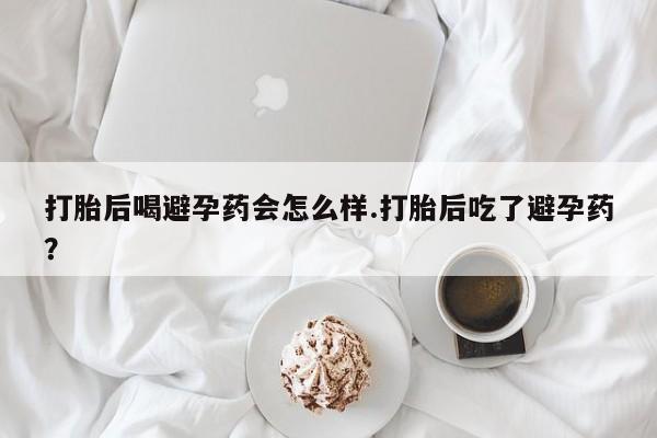 打胎药在线购买打胎后喝避孕药会怎么样.打胎后吃了避孕药？