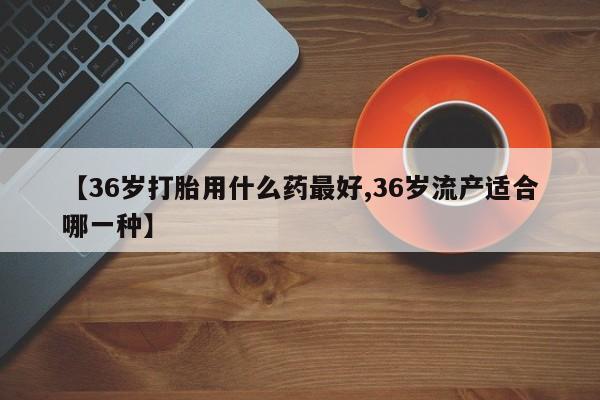 打胎药在线购买【36岁打胎用什么药最好,36岁流产适合哪一种】